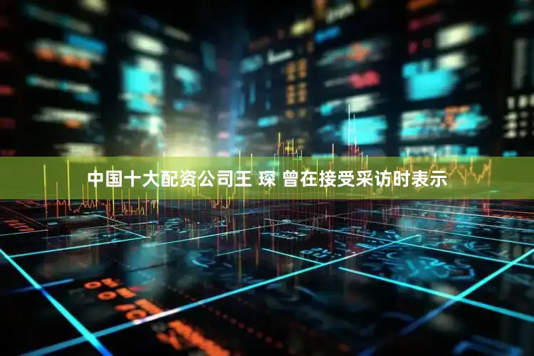 中国十大配资公司王 琛 曾在接受采访时表示