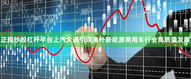 正规炒股杠杆平台上汽大通引领海外新能源商用车行业高质量发展
