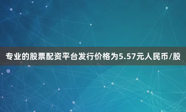 专业的股票配资平台发行价格为5.57元人民币/股