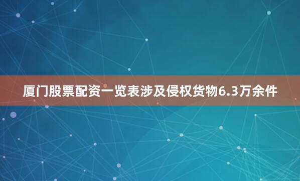 厦门股票配资一览表涉及侵权货物6.3万余件