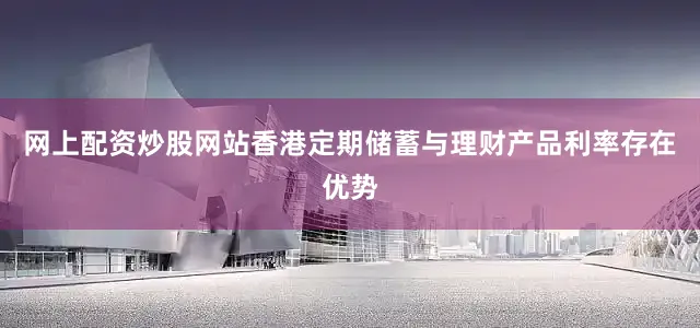 网上配资炒股网站香港定期储蓄与理财产品利率存在优势