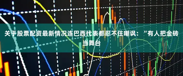 关于股票配资最新情况连巴西代表都忍不住嘲讽：“有人把金砖当舞台