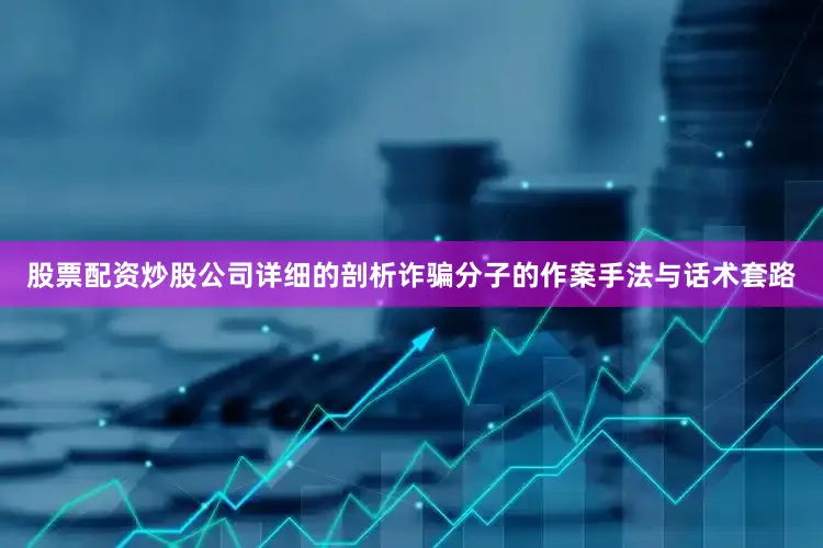 股票配资炒股公司详细的剖析诈骗分子的作案手法与话术套路