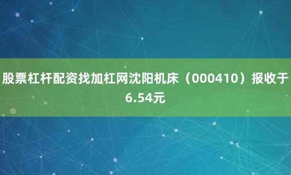 股票杠杆配资找加杠网沈阳机床(000410)报收于6.54元