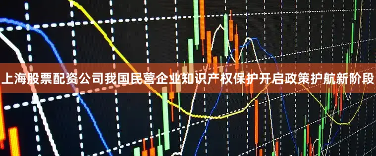 上海股票配资公司我国民营企业知识产权保护开启政策护航新阶段