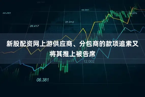 新股配资网上游供应商、分包商的款项追索又将其推上被告席