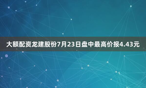大额配资龙建股份7月23日盘中最高价报4.43元