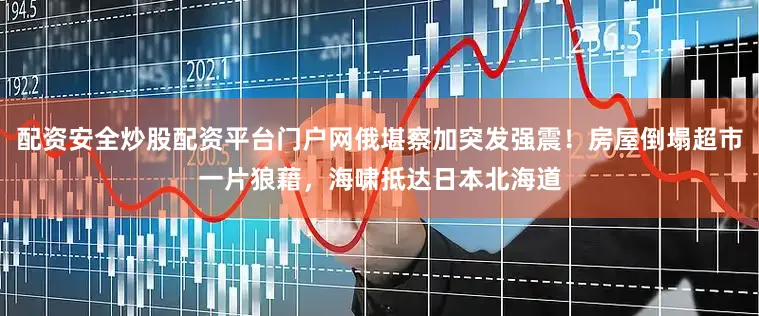 配资安全炒股配资平台门户网俄堪察加突发强震！房屋倒塌超市一片狼藉，海啸抵达日本北海道