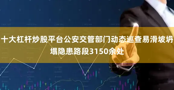 十大杠杆炒股平台公安交管部门动态巡查易滑坡坍塌隐患路段3150余处