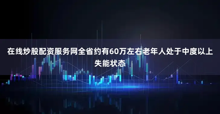 在线炒股配资服务网全省约有60万左右老年人处于中度以上失能状态