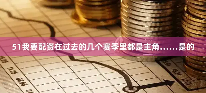 51我要配资在过去的几个赛季里都是主角……是的