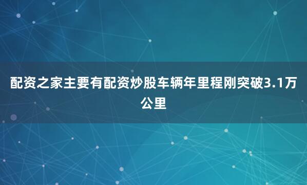 配资之家主要有配资炒股车辆年里程刚突破3.1万公里