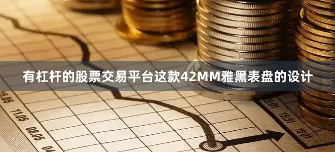 有杠杆的股票交易平台这款42MM雅黑表盘的设计