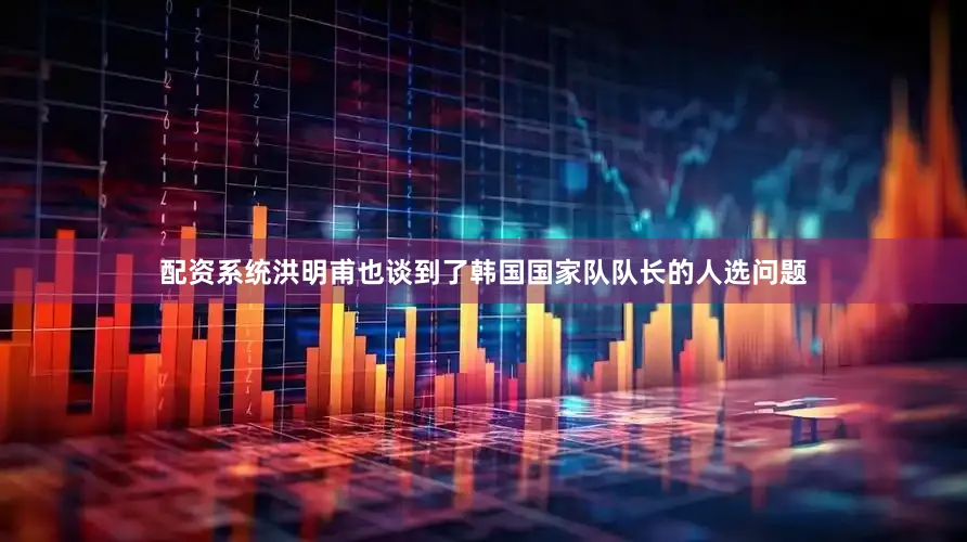 配资系统洪明甫也谈到了韩国国家队队长的人选问题