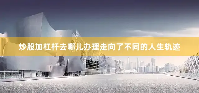 炒股加杠杆去哪儿办理走向了不同的人生轨迹