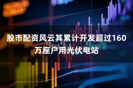 股市配资风云其累计开发超过160万座户用光伏电站