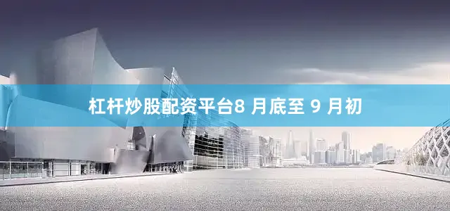 杠杆炒股配资平台8 月底至 9 月初