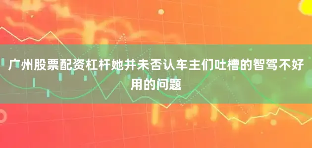 广州股票配资杠杆她并未否认车主们吐槽的智驾不好用的问题