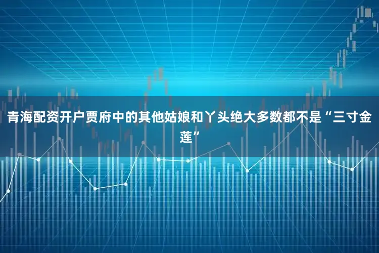 青海配资开户贾府中的其他姑娘和丫头绝大多数都不是“三寸金莲”